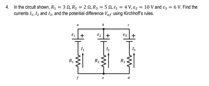 4. In the circuit shown, R₁ = 32, R₂ = 2N, R₂ = 5 ₁ &₁ = 4 V, &₂ = 10 V and 3 = 6 V. Find the
currents 1₁, 12 and 13, and the potential difference Vaf using Kirchhoff's rules.
a
E₁+
R₁
b
E₂ +
R₂
12
E3+
R3
13
www
d