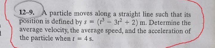 12-9. A particle moves along a straight line such that its
position is defined by s =
average velocity, the average speed, and the acceleration of
the particle when t 4 s.
(t - 3t2 + 2) m. Determine the
