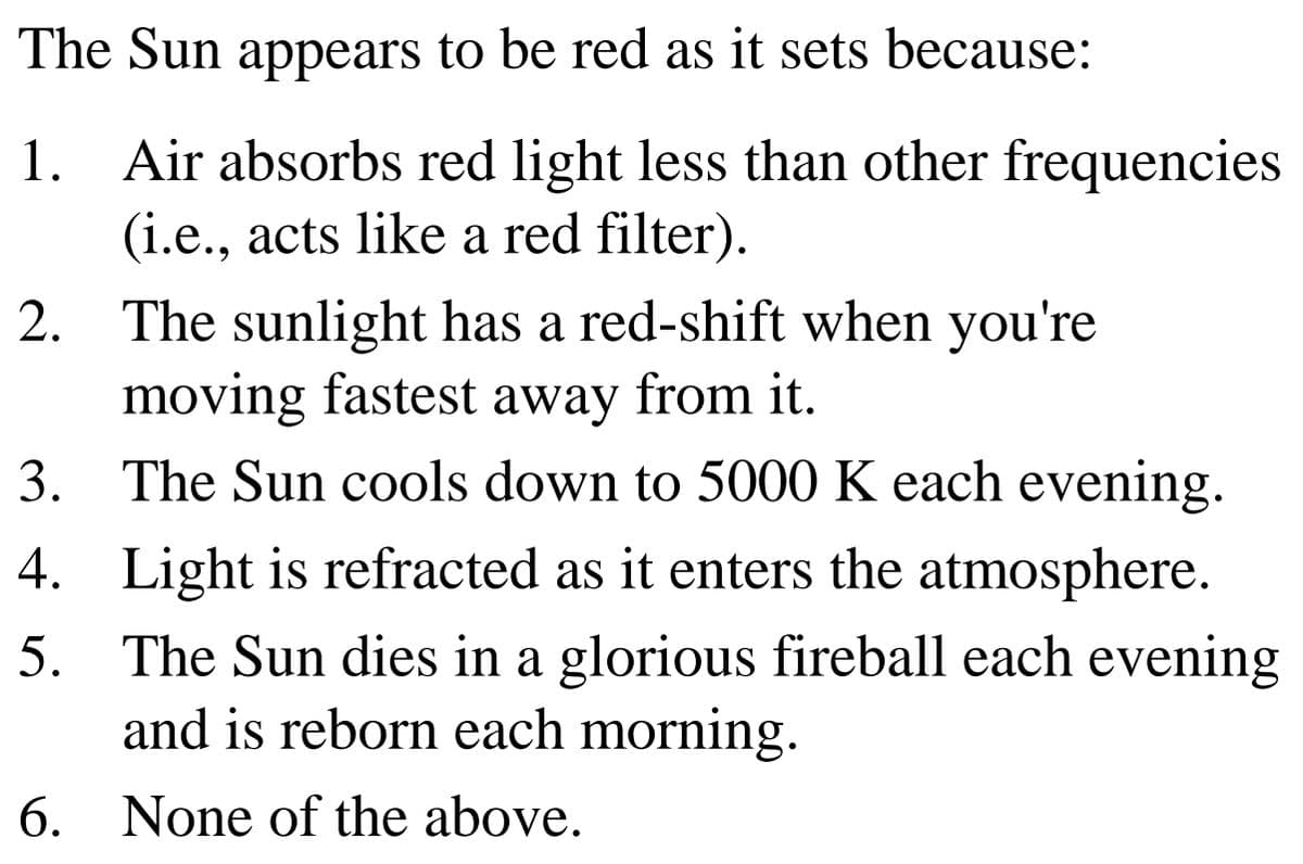 The Sun appears to be red as it sets because:
1. Air absorbs red light less than other frequencies
(i.e., acts like a red filter).
2. The sunlight has a red-shift when you're
moving fastest away from it.
3. The Sun cools down to 5000 K each evening.
4. Light is refracted as it enters the atmosphere.
5. The Sun dies in a glorious fireball each evening
and is reborn each morning.
6. None of the above.
