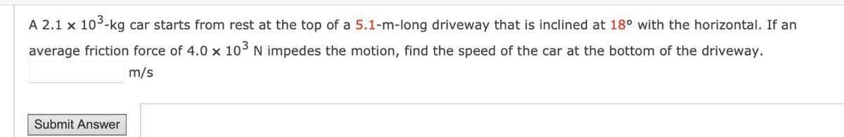 A 2.1 x 10³-kg car starts from rest at the top of a 5.1-m-long driveway that is inclined at 18° with the horizontal. If an
average friction force of 4.0 x 103 N impedes the motion, find the speed of the car at the bottom of the driveway.
m/s
Submit Answer