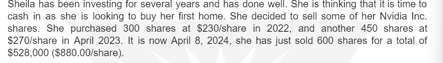 Sheila has been investing for several years and has done well. She is thinking that it is time to
cash in as she is looking to buy her first home. She decided to sell some of her Nvidia Inc.
shares. She purchased 300 shares at $230/share in 2022, and another 450 shares at
$270/share in April 2023. It is now April 8, 2024, she has just sold 600 shares for a total of
$528,000 ($880.00/share).