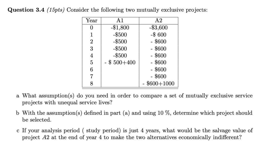 Question 3.4 (15pts) Consider the following two mutually exclusive projects:
Year
A1
81234
0
-$1,800
A2
-$3,600
-$500
-$ 600
2
-$500
$600
-$500
- $600
-$500
- $600
5
- $ 500+400
- $600
6
- $600
- $600
$600+1000
7
8
a What assumption(s) do you need in order to compare a set of mutually exclusive service
projects with unequal service lives?
b With the assumption(s) defined in part (a) and using 10%, determine which project should
be selected.
c If your analysis period ( study period) is just 4 years, what would be the salvage value of
project A2 at the end of year 4 to make the two alternatives economically indifferent?