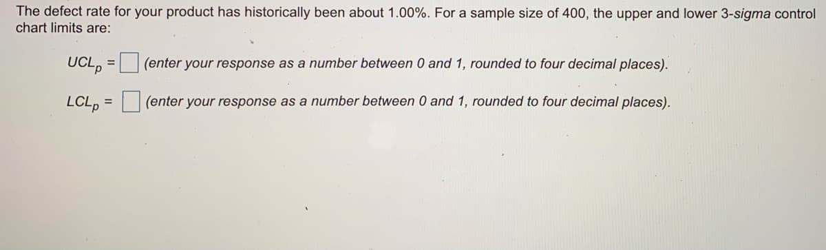 The defect rate for your product has historically been about 1.00%. For a sample size of 400, the upper and lower 3-sigma control
chart limits are:
UCL, = (enter your response as a number between 0 and 1, rounded to four decimal places).
р
LCL, =
(enter your response as a number between 0 and 1, rounded to four decimal places).
