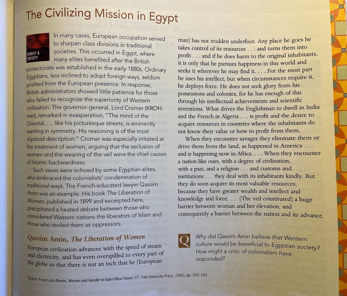 Source: From Leila Ahmen, Women and Gender in Islam (New Haven, CT: Yale University Press, 1992), pp. 152-160.
European civilization advances with the speed of steam
The Civilizing Mission in Egypt
In many cases, European occupation served
to sharpen class divisions in traditional
societies. This occurred in Egypt, where
many elites benefited after the British
protectorate was established in the early 1880s. Ordinary
Eayptians, less inclined to adopt foreign ways, seldom
profited from the European presence. In response,
British administrators showed little patience for those
who failed to recognize the superiority of Western
civilization. The governor-general, Lord Cromer (KROH-
mer), remarked in exasperation, "The mind of the
Oriental, ... like his picturesque streets, is eminently
he
man] has not trodden underfoot. Any place he goes
takes control of its resources . . . and turns them into
FAMILY&
SOCIETY
profit ... and if he does harm to the original inhabitants,
it is only that he pursues happiness in this world and
seeks it wherever he may find it. . . . For the most part
he uses his intellect, but when circumstances require it,
he deploys force. He does not seek glory from his
possessions and colonies, for he has enough of this
through his intellectual achievements and scientific
inventions. What drives the Englishman to dwell in India
and the French in Algeria ... is profit and the desire to
acquire resources in countries where the inhabitants do
not know their value or hw to profit from them.
wanting in symmetry. His reasoning is of the most
slipshod description." Cromer was especially irritated at
the treatment of women, arguing that the seclusion of
women and the wearing of the veil were the chief causes
of Islamic backwardness.
Such views were echoed by some Egyptian elites,
who embraced the colonialists' condemnation of
traditional ways. The French-educated lawyer Qassim
Amin was an example. His book The Liberation of
Women, published in 1899 and excerpted here,
precipitated a heated debate between those who
considered Western nations the liberators of Islam and
those who reviled them as oppressors.
When they encounter savages they eliminate them or
drive them from the land, as happened in America . . .
and is happening now in Africa. . . . When they encounter
a nation like ours, with a degree of civilization,
with a past, and a religion... and customs and . . .
institutions . . . they deal with its inhabitants kindly. But
they do soon acquire its most valuable resources,
because they have greater wealth and intellect and
knowledge and force. .. . [The veil constituted] a huge
barrier between woman and her elevation, and
consequently a barrier between the nation and its advance.
Why did Qassim Amin believe that Western
culture would be beneficial to Egyptian society?
How might a critic of colonialism have
Qassim Amin, The Liberation of Women
of
and electricity, and has even overspilled to every part
he globe so that there is not an inch that he [European
responded?
