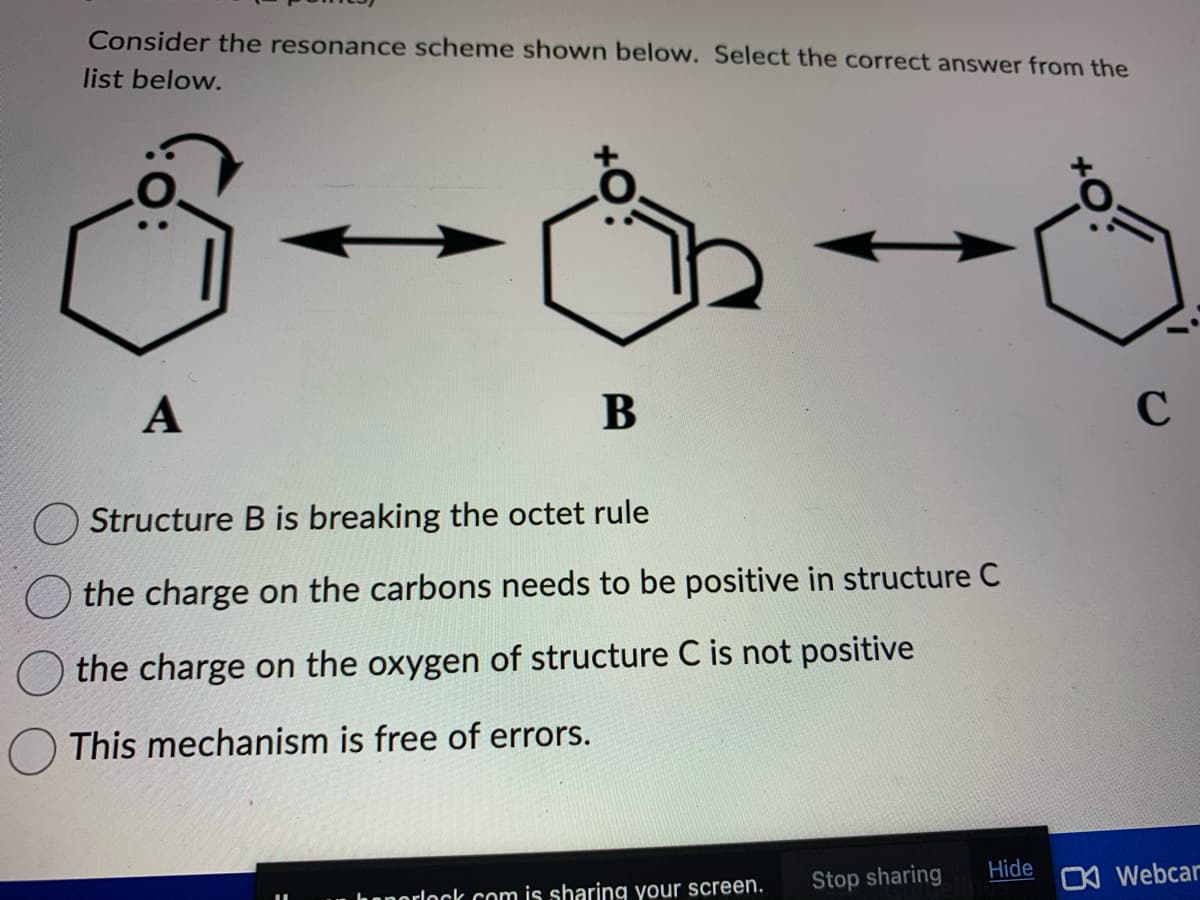 Consider the resonance scheme shown below. Select the correct answer from the
list below.
A
凸
B
Structure B is breaking the octet rule
the charge on the carbons needs to be positive in structure C
the charge on the oxygen of structure C is not positive
This mechanism is free of errors.
heporlock.com is sharing your screen.
Stop sharing
Hide
C
C Webcar