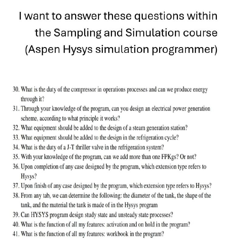 I want to answer these questions within
the Sampling and Simulation course
(Aspen Hysys simulation programmer)
30. What is the duty of the compressor in operations processes and can we produce energy
through it?
31. Through your knowledge of the program, can you design an electrical power generation
scheme, according to what principle it works?
32. What equipment should be added to the design of a steam generation station?
33. What equipment should be added to the design in the refrigeration cycle?
34. What is the duty of a J-T thriller valve in the refrigeration system?
35. With your knowledge of the program, can we add more than one FPKgs? Or not?
36. Upon completion of any case designed by the program, which extension type refers to
Hysys?
37. Upon finish of any case designed by the program, which extension type refers to Hysys?
38. From any tab, we can determine the following: the diameter of the tank, the shape of the
tank, and the material the tank is made of in the Hysys program
39. Can HYSYS program design study state and unsteady state processes?
40. What is the function of all my features: activation and on hold in the program?
41. What is the function of all my features: workbook in the program?