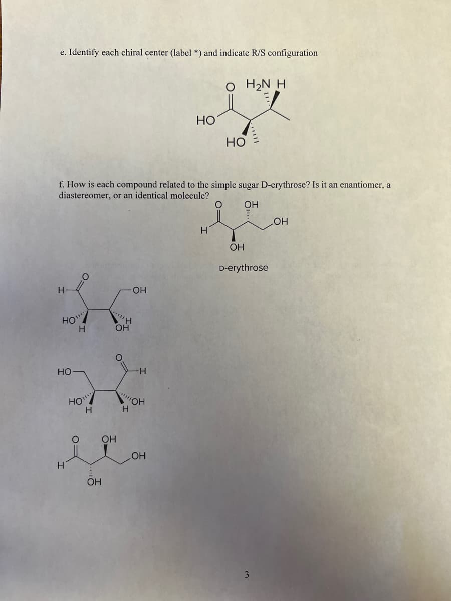 e. Identify each chiral center (label *) and indicate R/S configuration
O H2N H
HO
Но
f. How is each compound related to the simple sugar D-erythrose? Is it an enantiomer, a
diastereomer, or an identical molecule?
OH
HO
OH
D-erythrose
OH
HO
OH
но
HO"
'HO,
OH
HO
OH
3
