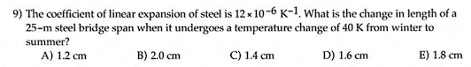 9) The coefficient of linear expansion of steel is 12 x 10-6 K-1. What is the change in length of a
25-m steel bridge span when it undergoes a temperature change of 40 K from winter to
summer?
A) 1.2 cm
B) 2.0 cm
C) 1.4 cm
D) 1.6 cm
E) 1.8 cm