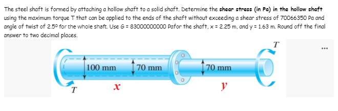 The steel shaft is formed by attaching a hollow shaft to a solid shaft. Determine the shear stress (in Pa) in the hollow shaft
using the maximum torque T that can be applied to the ends of the shaft without exceeding a shear stress of 70066350 Pa and
angle of twist of 2.5° for the whole shaft. Use 6 = 83000000000 Pafor the shaft, x = 2.25 m, and y = 1.63 m. Round off the final
answer to two decimal places.
T
100 mm
70 mm
70 mm
y
