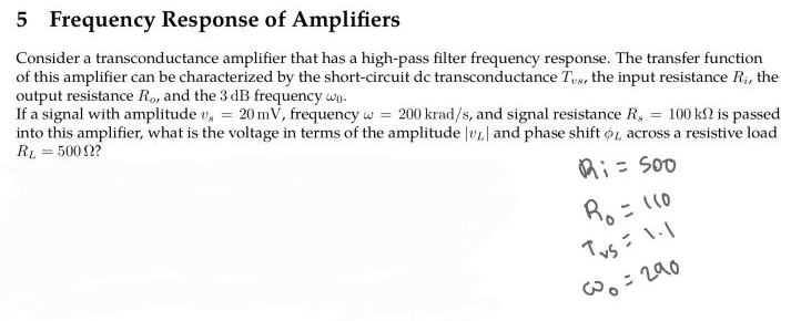 5 Frequency Response of Amplifiers
Consider a transconductance amplifier that has a high-pass filter frequency response. The transfer function
of this amplifier can be characterized by the short-circuit de transconductance Tvs, the input resistance R₁, the
output resistance Ro, and the 3 dB frequency wo
If a signal with amplitude v. = 20 mV, frequency w 200 krad/s, and signal resistance R. = 100 kn is passed
into this amplifier, what is the voltage in terms of the amplitude | and phase shift or across a resistive load
RL = 5000?
Ri= 500
R₁ = 110
Tvs = 1.1
@=290