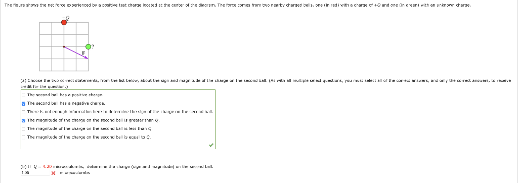 The figure shows the net force experienced by a positive test charge located at the center of the diagram. The force comes from two nearby charged balls, one (In red) with a charge of +Q and one (in green) with an unknown charge.
+0
O?
(a) Choose the two correct statements, from the list below, about the sign and magnitude of the charge on the second ball. (As with all multiple select questions, you must select all of the correct answers, and only the correct answers, to receive
credit for the question.
The second hall has a positive charge.
The second ball has a negative charge.
There is not enough information here to determine the sign of the charge on the second ball.
The magnitude of the charge on the second ball is greater than Q.
The magnitude of the charge on the second ball is less than Q.
The magnitude of the charge on the second ball is equal to Q
(b) If Q = 4.20 microcoulombs, determine the charge (sign and magnitude) on the second ball.
1.05
x microcoulombs