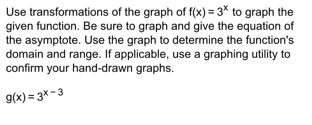 Use transformations of the graph of f(x) = 3x to graph the
given function. Be sure to graph and give the equation of
the asymptote. Use the graph to determine the function's
domain and range. If applicable, use a graphing utility to
confirm your hand-drawn graphs.
9(x)=3x-3