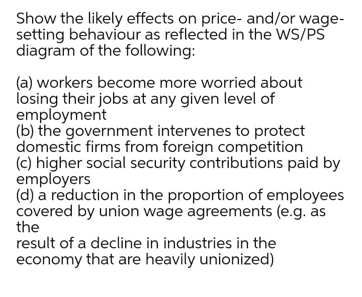 Show the likely effects on price- and/or wage-
setting behaviour as reflected in the WS/PS
diagram of the following:
(a) workers become more worried about
losing their jobs at any given level of
employment
(b) the government intervenes to protect
domestic firms from foreign competition
(c) higher social security contributions paid by
employers
(d) a reduction in the proportion of employees
covered by union wage agreements (e.g. as
the
result of a decline in industries in the
economy that are heavily unionized)
