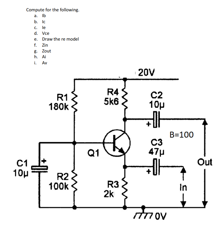 Compute for the following.
a. Ib
b. Ic
С. le
d. Vce
e. Draw the re model
f. Zin
g. Zout
h. Ai
i. Av
20V
R1
180k
R4
5k6
C2
10p
+
B=100
C3
47µ
Q1
Out
C1
10µ
R2
100k
R3
2k
In
ITTI OV
