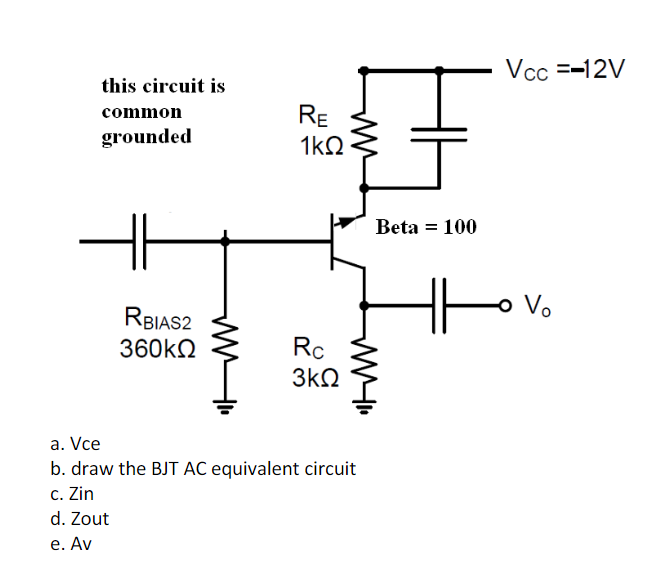 this circuit is
common
grounded
RBIAS2
360ΚΩ
Rc
3ΚΩ
a. Vce
b. draw the BJT AC equivalent circuit
c. Zin
d. Zout
e. Av
RE
1kQ
25
Beta = 100
MI
Vcc =-12V
- Vo