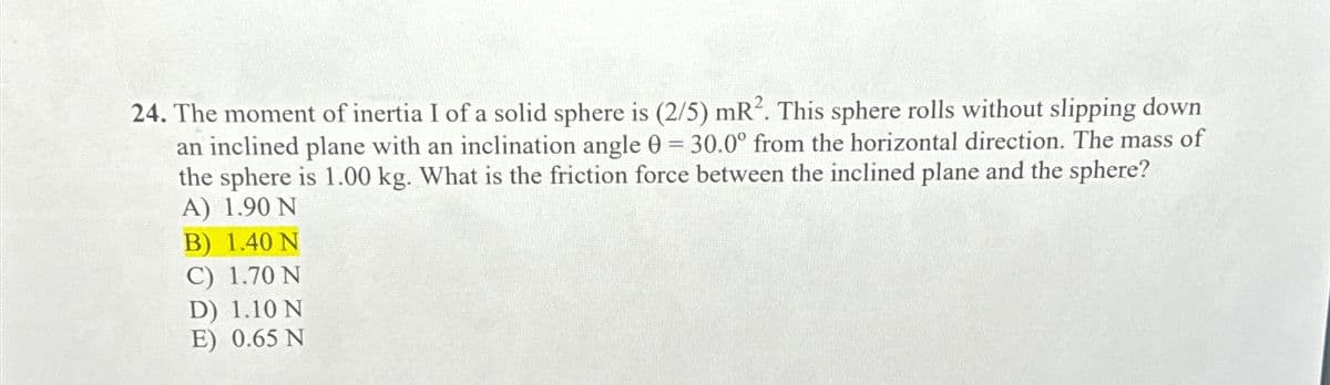 24. The moment of inertia I of a solid sphere is (2/5) mR². This sphere rolls without slipping down
an inclined plane with an inclination angle 0 = 30.0° from the horizontal direction. The mass of
the sphere is 1.00 kg. What is the friction force between the inclined plane and the sphere?
A) 1.90 N
B) 1.40 N
C) 1.70 N
D) 1.10 N
E) 0.65 N