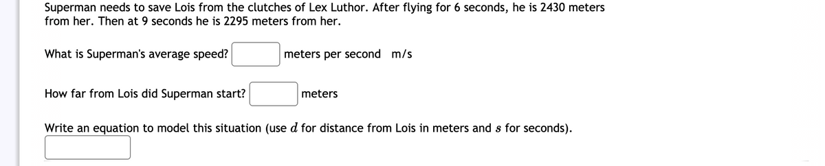 Superman needs to save Lois from the clutches of Lex Luthor. After flying for 6 seconds, he is 2430 meters
from her. Then at 9 seconds he is 2295 meters from her.
What is Superman's average speed?
meters per second m/s
How far from Lois did Superman start?
meters
Write an equation to model this situation (use d for distance from Lois in meters and s for seconds).
