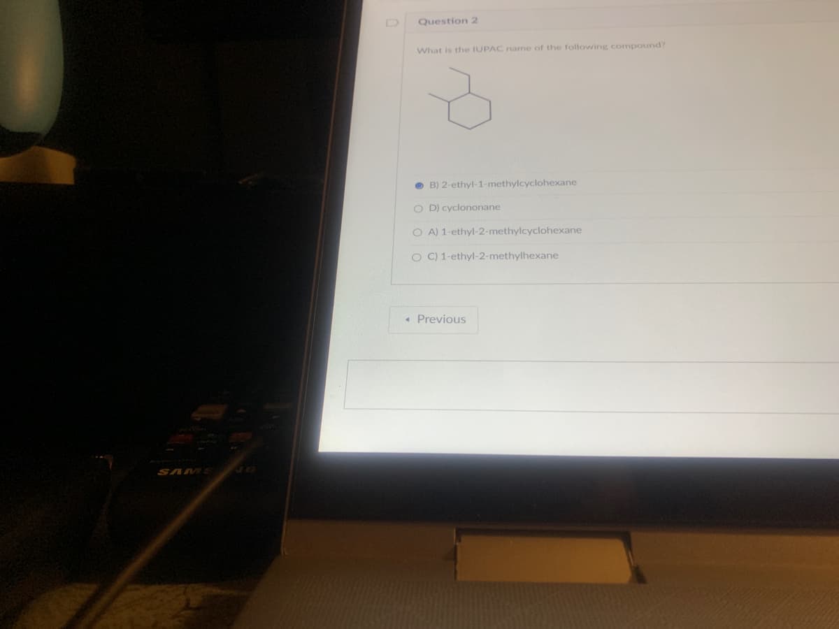SAMS
Question 2
What is the IUPAC name of the following compound?
B) 2-ethyl-1-methylcyclohexane
OD) cyclononane
OA) 1-ethyl-2-methylcyclohexane
O C) 1-ethyl-2-methylhexane
< Previous