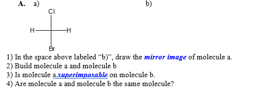 A. a)
H
CI
b)
Br
1) In the space above labeled "b)", draw the mirror image of molecule a.
2) Build molecule a and molecule b
3) Is molecule a superimposable on molecule b.
4) Are molecule a and molecule b the same molecule?