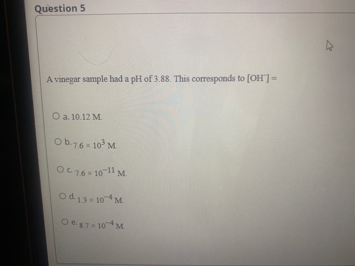 Question 5
A vinegar sample had a pH of 3.88. This corresponds to [OH]=
O a. 10.12 M.
O b.7.6 x 10 M.
Oc76x 10-11 M
O d. 13 x 104 M.
Oe.87x 104 M.
