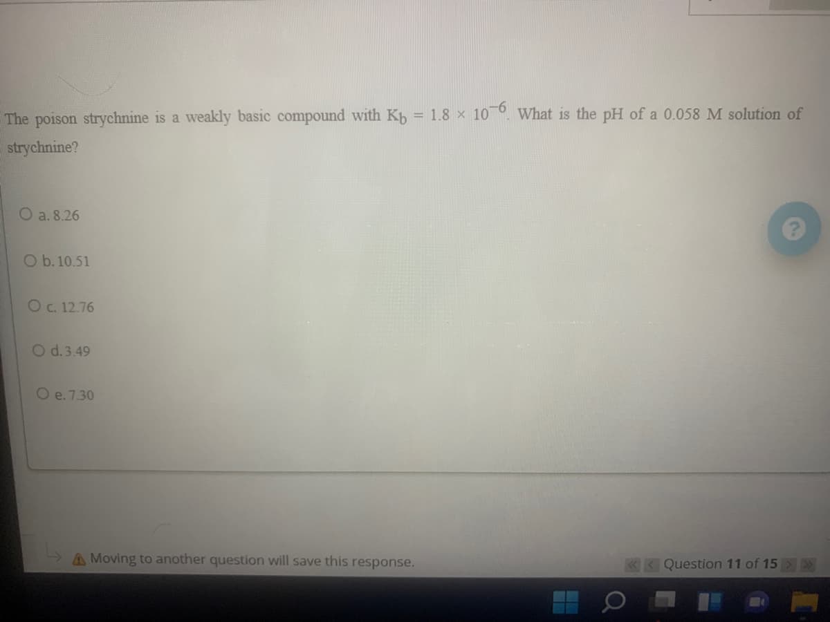 The poison strychnine is a weakly basic compound with Kb = 1.8 x 10 °. What is the pH of a 0.058 M solution of
strychnine?
O a. 8.26
O b. 10.51
O C. 12.76
O d.3.49
O e. 7.30
A Moving to another question will save this response.
K Question 11 of 15
