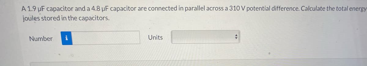 A 1.9 µF capacitor and a 4.8 µF capacitor are connected in parallel across a 310 V potential difference. Calculate the total energy
joules stored in the capacitors.
Number
i
Units
