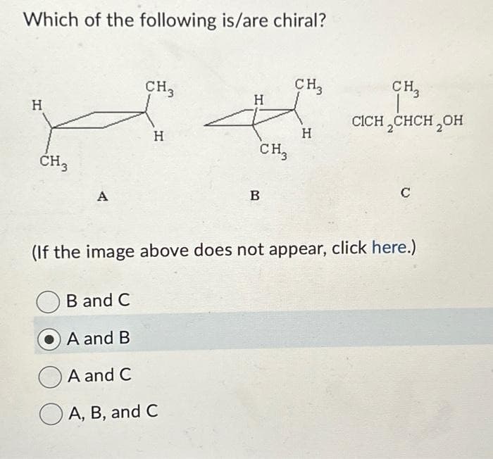 Which of the following is/are chiral?
H
CH3
A
B and C
CH₂
A and B
H
H
4
CH3
A and C
A, B, and C
B
CH3
(If the image above does not appear, click here.)
H
CH3
CICH₂CHCH₂OH