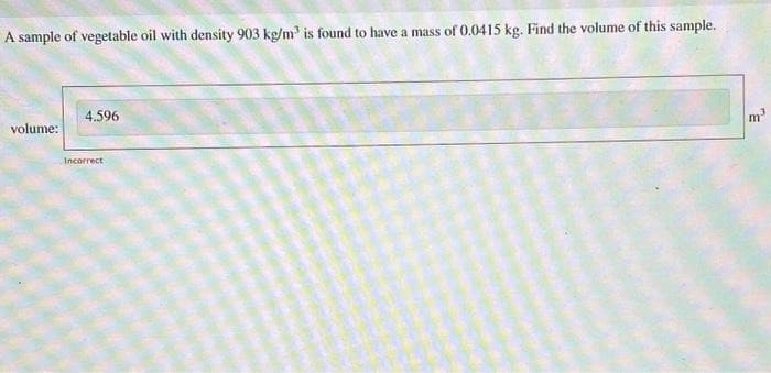 A sample of vegetable oil with density 903 kg/m³ is found to have a mass of 0.0415 kg. Find the volume of this sample.
volume:
4.596
Incorrect
m