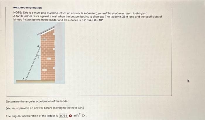 Requirea intormation
NOTE: This is a multi-part question. Once an answer is submitted, you will be unable to return to this part.
A 52-lb ladder rests against a wall when the bottom begins to slide out. The ladder is 36-ft long and the coefficient of
kinetic friction between the ladder and all surfaces is 0.2. Take 0-40°
Determine the angular acceleration of the ladder,
(You must provide an answer before moving to the next part.)
The angular acceleration of the ladder is [0.764 Orad/s².