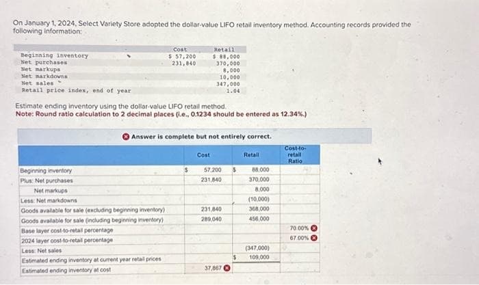 On January 1, 2024, Select Variety Store adopted the dollar-value LIFO retail inventory method. Accounting records provided the
following information:
Beginning inventory
Net purchases
Net markups
Net narkdowns
Net sales
Retail price index, end of year
Beginning inventory
Plus: Net purchases
Estimate ending inventory using the dollar-value LIFO retail method.
Note: Round ratio calculation to 2 decimal places (i.e., 0.1234 should be entered as 12.34%.)
Cost
$57,200
231,840
Net markups
Less: Net markdowns
Goods available for sale (excluding beginning inventory)
Goods available for sale (including beginning inventory)
Answer is complete but not entirely correct.
Base layer cost-to-retail percentage
2024 layer cost-to-retail percentage
Less: Net sales
Estimated ending inventory at current year retail prices
Estimated ending inventory at cost
Retail
$ 88,000
370,000
8,000
10,000
347,000
1.04
$
Cost
57,200 $
231,840
231,840
289,040
37,867
$
Retail
88,000
370,000
8.000
(10,000)
368,000
456,000
(347,000)
109,000
Cost-to-
retail
Ratio
70.00%
67.00%