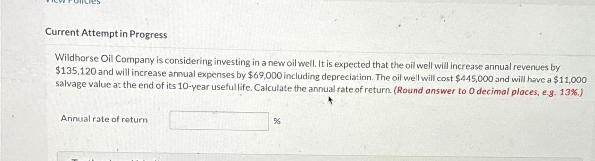 Current Attempt in Progress
Wildhorse Oil Company is considering investing in a new oil well. It is expected that the oil well will increase annual revenues by
$135,120 and will increase annual expenses by $69,000 including depreciation. The oil well will cost $445,000 and will have a $11,000
salvage value at the end of its 10-year useful life. Calculate the annual rate of return. (Round answer to 0 decimal places, e.g. 13%.)
Annual rate of return
%