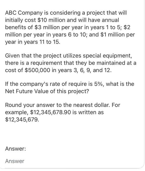 ABC Company is considering a project that will
initially cost $10 million and will have annual
benefits of $3 million per year in years 1 to 5; $2
million per year in years 6 to 10; and $1 million per
year in years 11 to 15.
Given that the project utilizes special equipment,
there is a requirement that they be maintained at a
cost of $500,000 in years 3, 6, 9, and 12.
If the company's rate of require is 5%, what is the
Net Future Value of this project?
Round your answer to the nearest dollar. For
example, $12,345,678.90 is written as
$12,345,679.
Answer:
Answer