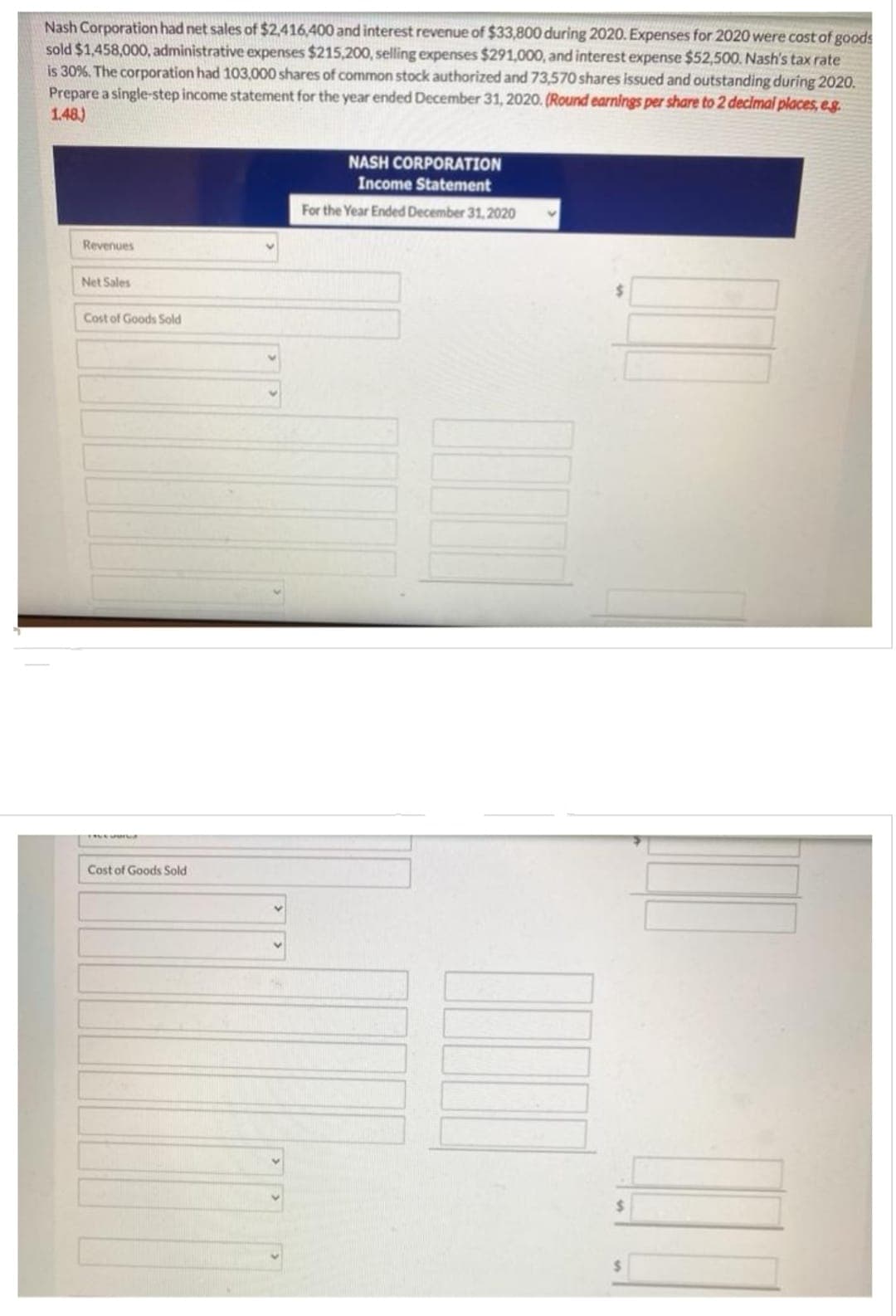 Nash Corporation had net sales of $2,416,400 and interest revenue of $33,800 during 2020. Expenses for 2020 were cost of goods
sold $1,458,000, administrative expenses $215,200, selling expenses $291,000, and interest expense $52,500. Nash's tax rate
is 30%. The corporation had 103,000 shares of common stock authorized and 73,570 shares issued and outstanding during 2020.
Prepare a single-step income statement for the year ended December 31, 2020. (Round earnings per share to 2 decimal places, e.g.
1.48)
Revenues
Net Sales
Cost of Goods Sold
Cost of Goods Sold
NASH CORPORATION
Income Statement
For the Year Ended December 31, 2020