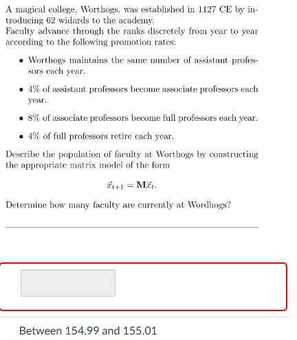 A magical college, Worthogs, was established in 1127 CE by in-
troducing 62 widards to the academy.
Faculty advance through the ranks discretely from year to year
according to the following promotion rates:
⚫ Worthogs maintains the same number of assistant profes-
sors each year.
4% of assistant professors become associate professors each
year.
8% of associate professors become full professors each year.
.4% of full professors retire each year.
Describe the population of faculty at Worthogs by constructing
the appropriate matrix model of the form
++1 = Mat.
Determine how many faculty are currently at Wordhogs?
Between 154.99 and 155.01