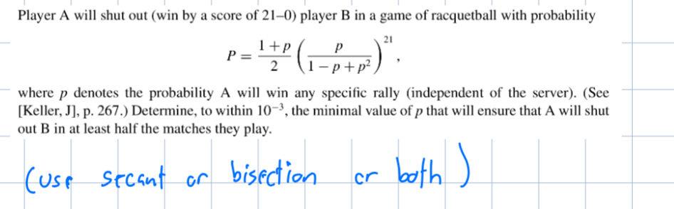 Player A will shut out (win by a score of 21-0) player B in a game of racquetball with probability
21
P =
1+p
2
Р
1-p+p²,
where p denotes the probability A will win any specific rally (independent of the server). (See
[Keller, J], p. 267.) Determine, to within 10-3, the minimal value of p that will ensure that A will shut
out B in at least half the matches they play.
(use secant or bisection.
or both)