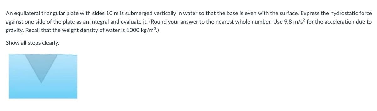 An equilateral triangular plate with sides 10 m is submerged vertically in water so that the base is even with the surface. Express the hydrostatic force
against one side of the plate as an integral and evaluate it. (Round your answer to the nearest whole number. Use 9.8 m/s² for the acceleration due to
gravity. Recall that the weight density of water is 1000 kg/m³.)
Show all steps clearly.