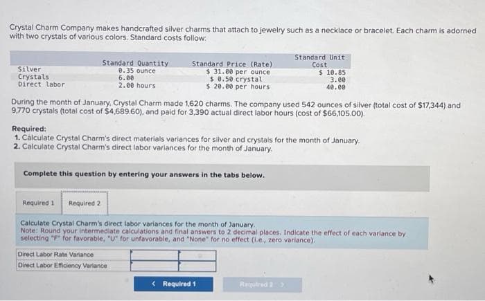 Crystal Charm Company makes handcrafted silver charms that attach to jewelry such as a necklace or bracelet. Each charm is adorned
with two crystals of various colors. Standard costs follow:
Silver
Crystals
Direct labor
Standard Quantity
0.35 ounce
6.00
2.00 hours
Standard Price (Rate)
$31.00 per ounce
$ 0.50 crystal
$ 20.00 per hours
During the month of January, Crystal Charm made 1,620 charms. The company used 542 ounces of silver (total cost of $17,344) and
9,770 crystals (total cost of $4,689.60), and paid for 3,390 actual direct labor hours (cost of $66,105.00).
Required:
1. Calculate Crystal Charm's direct materials variances for silver and crystals for the month of January.
2. Calculate Crystal Charm's direct labor variances for the month of January.
Complete this question by entering your answers in the tabs below.
Direct Labor Rate Variance
Direct Labor Efficiency Variance
Standard Unit
Cost
$ 10.85
3.00
40.00
Required 1
Required 2
Calculate Crystal Charm's direct labor variances for the month of January.
Note: Round your intermediate calculations and final answers to 2 decimal places. Indicate the effect of each variance by
selecting "F" for favorable, "U" for unfavorable, and "None" for no effect (1.e., zero variance).
< Required 1
Required 2 >