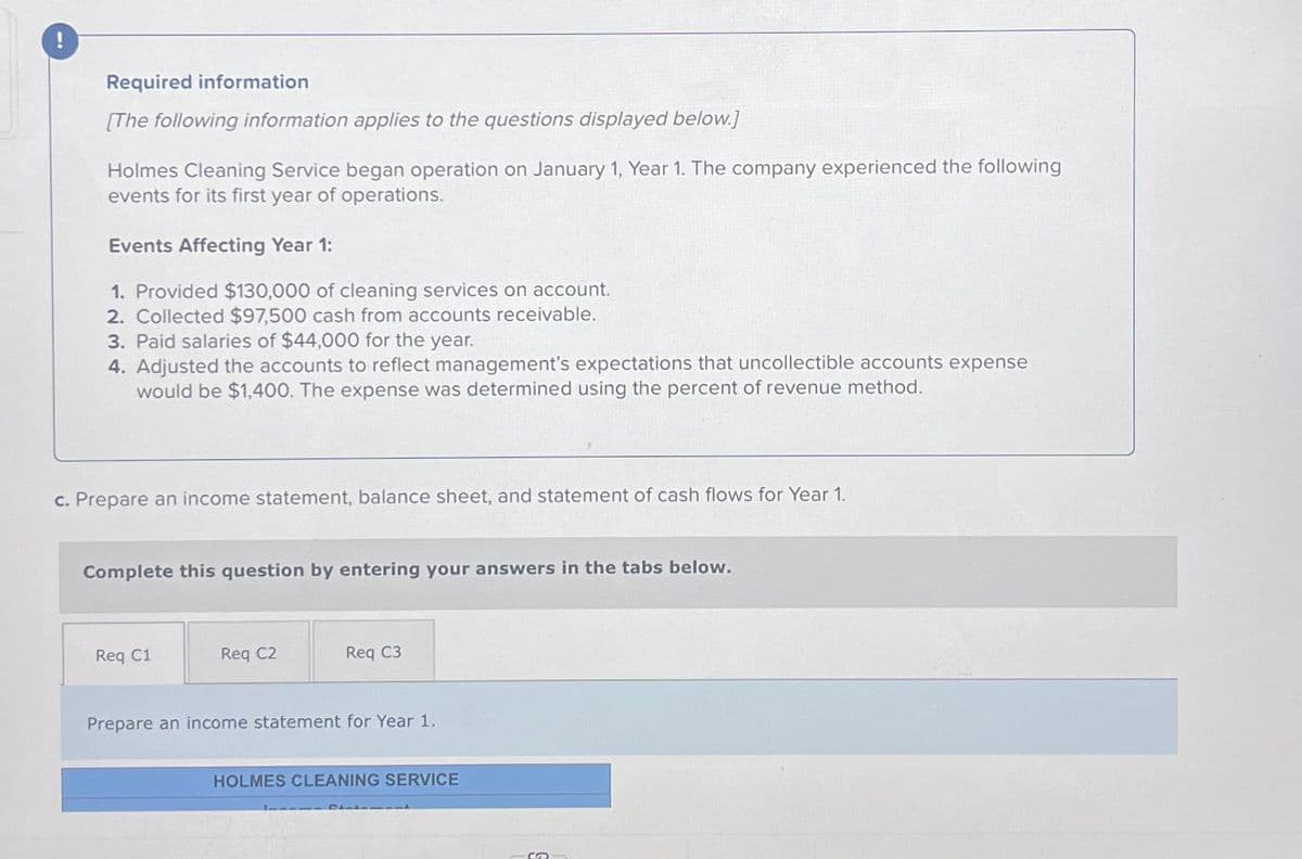 Required information
[The following information applies to the questions displayed below.]
Holmes Cleaning Service began operation on January 1, Year 1. The company experienced the following
events for its first year of operations.
Events Affecting Year 1:
1. Provided $130,000 of cleaning services on account.
2. Collected $97,500 cash from accounts receivable.
3. Paid salaries of $44,000 for the year.
4. Adjusted the accounts to reflect management's expectations that uncollectible accounts expense
would be $1,400. The expense was determined using the percent of revenue method.
c. Prepare an income statement, balance sheet, and statement of cash flows for Year 1.
Complete this question by entering your answers in the tabs below.
Req C1
Req C2
Req C3
Prepare an income statement for Year 1.
HOLMES CLEANING SERVICE
S