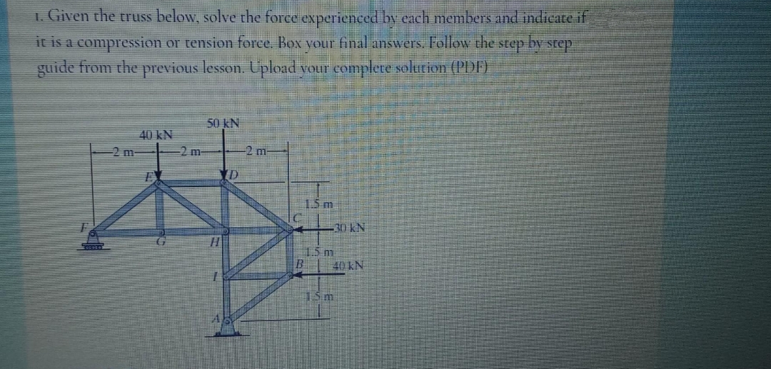1. Given the truss below, solve the force experienced by each members and indicate if
by step
it is a compression or tension force. Box your final answers. Follow the step
guide from the previous lesson. Upload your complete solution (PDF)
2 m.
40 kN
#
-2 m-
50 kN
D
-2 m
1.5 m
-30 kN
1.5 m
B
40 KN
1.5m