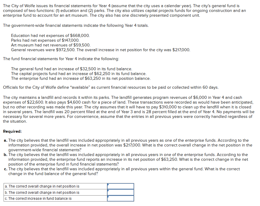 The City of Wolfe issues its financial statements for Year 4 (assume that the city uses a calendar year). The city's general fund is
composed of two functions: (1) education and (2) parks. The city also utilizes capital projects funds for ongoing construction and an
enterprise fund to account for an art museum. The city also has one discretely presented component unit.
The government-wide financial statements indicate the following Year 4 totals.
Education had net expenses of $668,000.
Parks had net expenses of $147,000.
Art museum had net revenues of $59,500.
General revenues were $972,500. The overall increase in net position for the city was $217,000.
The fund financial statements for Year 4 indicate the following:
The general fund had an increase of $32,500 in its fund balance.
The capital projects fund had an increase of $62,250 in its fund balance.
The enterprise fund had an increase of $63,250 in its net position balance.
Officials for the City of Wolfe define "available" as current financial resources to be paid or collected within 60 days.
The city maintains a landfill and records it within its parks. The landfill generates program revenues of $6,000 in Year 4 and cash
expenses of $22,600. It also pays $4,600 cash for a piece of land. These transactions were recorded as would have been anticipated,
but no other recording was made this year. The city assumes that it will have to pay $310,000 to clean up the landfill when it is closed
in several years. The landfill was 20 percent filled at the end of Year 3 and is 28 percent filled at the end of Year 4. No payments will be
necessary for several more years. For convenience, assume that the entries in all previous years were correctly handled regardless of
the situation.
Required:
a. The city believes that the landfill was included appropriately in all previous years as one of the enterprise funds. According to the
information provided, the overall increase in net position was $217,000. What is the correct overall change in the net position in the
government-wide financial statements?
b. The city believes that the landfill was included appropriately in all previous years in one of the enterprise funds. According to the
information provided, the enterprise fund reports an increase in its net position of $63,250. What is the correct change in the net
position of the enterprise fund in fund financial statements?
c. The city believes that the landfill was included appropriately in all previous years within the general fund. What is the correct
change in the fund balance of the general fund?
a. The correct overall change in net position is
b. The correct overall change in net position is
c. The correct increase in fund balance is