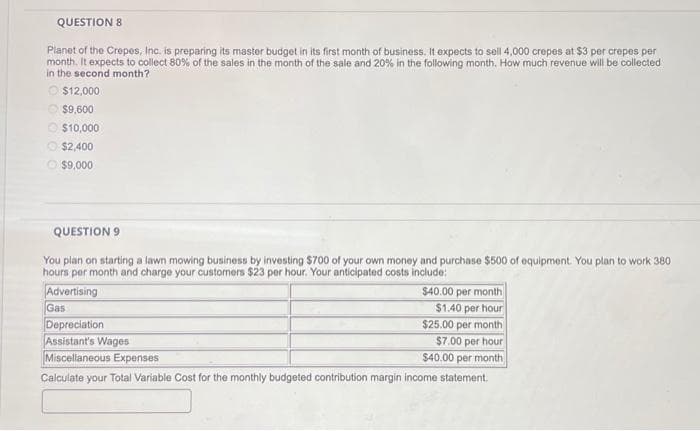 QUESTION 8
Planet of the Crepes, Inc. is preparing its master budget in its first month of business. It expects to sell 4,000 crepes at $3 per crepes per
month. It expects to collect 80% of the sales in the month of the sale and 20% in the following month. How much revenue will be collected
in the second month?
Ⓒ$12,000
$9,600
$10,000
$2,400
$9,000
QUESTION 9
You plan on starting a lawn mowing business by investing $700 of your own money and purchase $500 of equipment. You plan to work 380
hours per month and charge your customers $23 per hour. Your anticipated costs include:
Advertising
Gas
$40.00 per month
$1.40 per hour
$25.00 per month
$7.00 per hour
$40.00 per month
Calculate your Total Variable Cost for the monthly budgeted contribution margin income statement.
Depreciation
Assistant's Wages
Miscellaneous Expenses