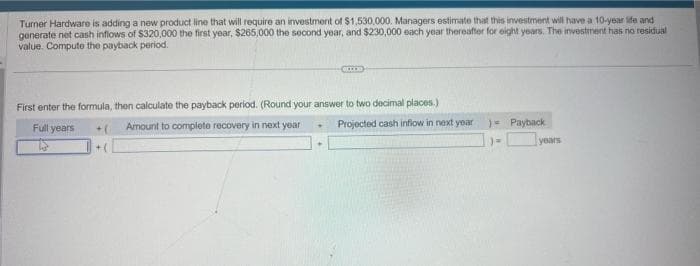 Turner Hardware is adding a new product line that will require an investment of $1,530,000. Managers estimate that this investment will have a 10-year life and
generate net cash inflows of $320,000 the first year, $265,000 the second year, and $230,000 each year thereafter for eight years. The investment has no residual
value. Compute the payback period.
First enter the formula, then calculate the payback period. (Round your answer to two decimal places.)
Full years
Amount to complete recovery in next year
Projected cash inflow in next year )= Payback
)=
years