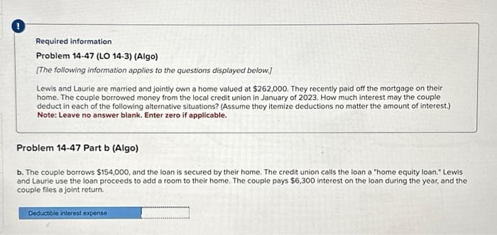 Required information
Problem 14-47 (LO 14-3) (Algo)
[The following information applies to the questions displayed below.]
Lewis and Laurie are married and jointly own a home valued at $262,000. They recently paid off the mortgage on their
home. The couple borrowed money from the local credit union in January of 2023. How much interest may the couple
deduct in each of the following alternative situations? (Assume they itemize deductions no matter the amount of interest.)
Note: Leave no answer blank. Enter zero if applicable.
Problem 14-47 Part b (Algo)
b. The couple borrows $154,000, and the loan is secured by their home. The credit union calls the loan a "home equity loan." Lewis
and Laurie use the loan proceeds to add a room to their home. The couple pays $6,300 interest on the loan during the year, and the
couple files a joint return.
Deductible interest expense