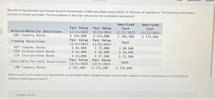 Beresford Incorporated purchased several investments in debt securities during 2023, its first year of operations. The following information
pertains to these securities. The fluctuations in their fair values are not considered permanent.
Held-to-Maturity Securities:
ABC Company Bonds
Trading Securities:
DEF Company Bonds
GEH Incorporated Bonds.
IJK Incorporated Bonds
Available-for-Sale Securities:
LMN Company Bonds
Amortized
Cost
12/31/2023
$ 386,500
Cost
Multiple Choice
Fair Value Fair Value
12/31/2023
$ 394,000
Fair Value
12/31/2023
$ 64,000
$ 66,000
$ 63,000
Fair Value
12/31/2023
12/31/2024
$ 419,000
Fair Value
12/31/2024
$ 75,000
$ 96,000
$57,500
Fair Value
12/31/2024
Cost
$ 161,400 $ 174,200 $ 159,000
$ 80,800
$ 58,000
$ 51,900
Amortized
Cost
12/31/2024
$ 379,000
What would be the balance in Beresford's accumulated other comprehensive income with respect to these investments in its 12/31/2024
balance sheet (gnore taxes)?
Subr