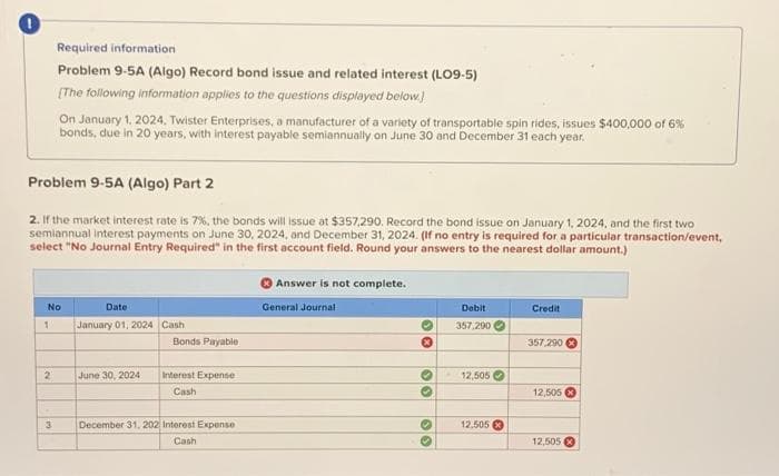 Problem 9-5A (Algo) Part 2
2. If the market interest rate is 7%, the bonds will issue at $357,290. Record the bond issue on January 1, 2024, and the first two
semiannual interest payments on June 30, 2024, and December 31, 2024. (If no entry is required for a particular transaction/event,
select "No Journal Entry Required" in the first account field. Round your answers to the nearest dollar amount.)
1
Required information
Problem 9-5A (Algo) Record bond issue and related interest (LO9-5)
[The following information applies to the questions displayed below.]
No
2
On January 1, 2024, Twister Enterprises, a manufacturer of a variety of transportable spin rides, issues $400,000 of 6%
bonds, due in 20 years, with interest payable semiannually on June 30 and December 31 each year.
3
Date
January 01, 2024 Cash
June 30, 2024
Bonds Payable
Interest Expense
Cash
December 31, 202 Interest Expense
Cash
Answer is not complete.
General Journal.
10
30
00
O
Debit
357,290
12,505
12.505
Credit
357,290 x
12,505
12,505 X