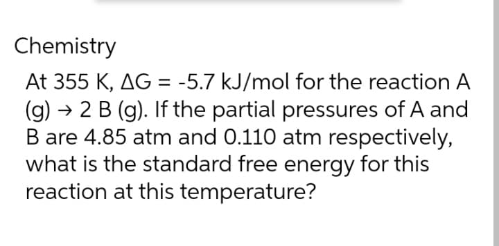 Chemistry
At 355 K, AG = -5.7 kJ/mol for the reaction A
(g)
→ 2 B (g). If the partial pressures of A and
B are 4.85 atm and 0.110 atm respectively,
what is the standard free energy for this
reaction at this temperature?
