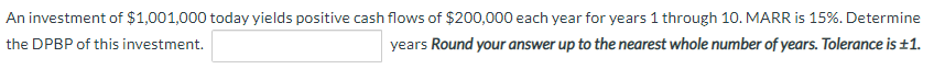 An investment of $1,001,000 today yields positive cash flows of $200,000 each year for years 1 through 10. MARR is 15%. Determine
the DPBP of this investment.
years Round your answer up to the nearest whole number of years. Tolerance is ±1.