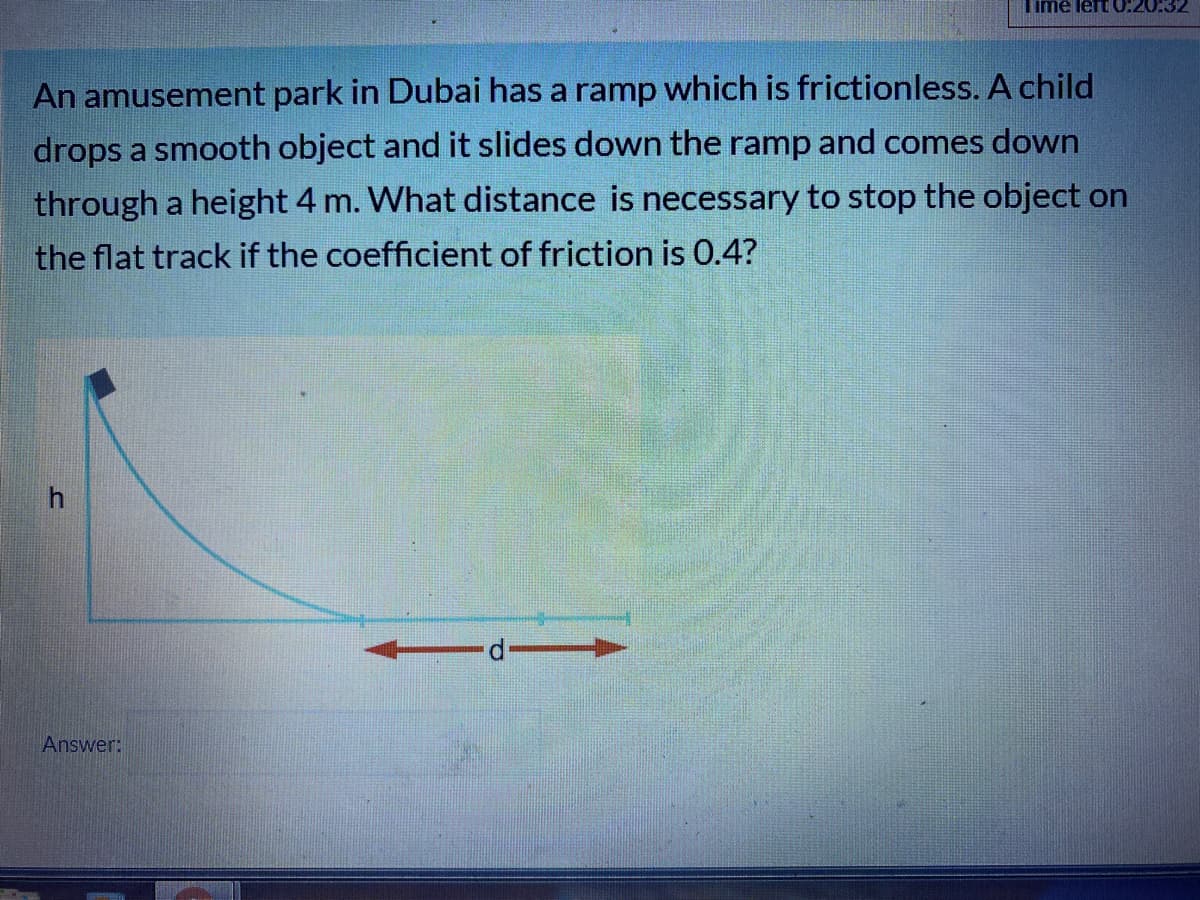 Time left 0:20:32
An amusement park in Dubai has a ramp which is frictionless. A child
drops a smooth object and it slides down the ramp and comes down
through a height 4 m. What distance is necessary to stop the object on
the flat track if the coefficient of friction is 0.4?
h.
Answer:
