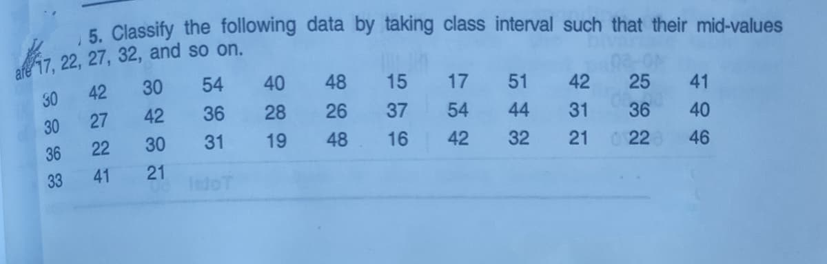 5. Classify the following data by taking class interval such that their mid-values
17, 22, 27, 32, and so on.
42
30
54
40
48
15
17
51
42
25
41
30
30
27
42
36
28
26
37
54
44
31
36
40
36
22
30
31
19
48
16
42
32
21
22
46
33
41
21
letoT
