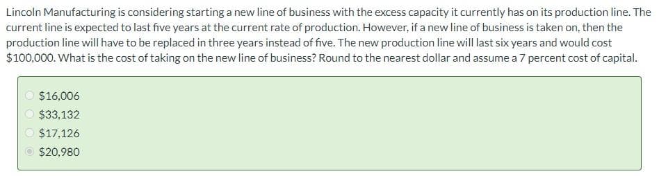 Lincoln Manufacturing is considering starting a new line of business with the excess capacity it currently has on its production line. The
current line is expected to last five years at the current rate of production. However, if a new line of business is taken on, then the
production line will have to be replaced in three years instead of five. The new production line will last six years and would cost
$100,000. What is the cost of taking on the new line of business? Round to the nearest dollar and assume a 7 percent cost of capital.
$16,006
$33,132
$17,126
$20,980